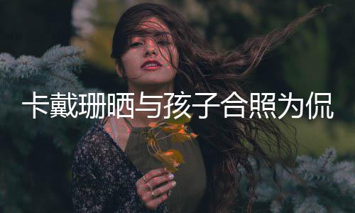 你一庆生日快乐爱卡戴侃爷与孩子合照为珊晒生生