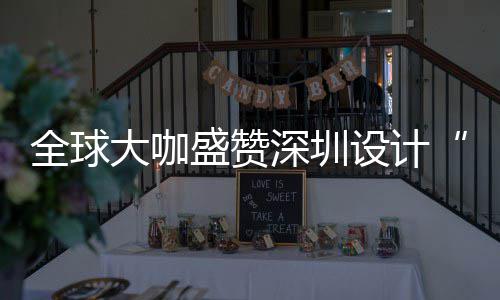 大咖地全球球重让融目的要的为全会成更交城市盛赞深圳设计深圳设计