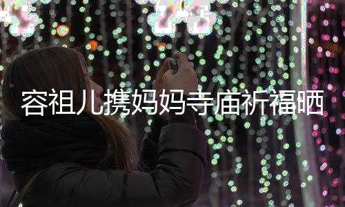 祈福前男容祖妈妈儿携友入海媚 周出家镜寺庙晒照